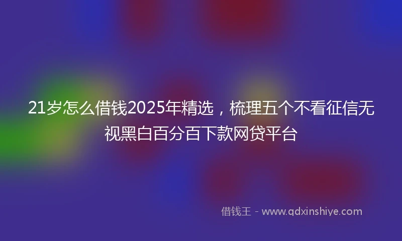 21岁怎么借钱2025年精选，梳理五个不看征信无视黑白百分百下款网贷平台