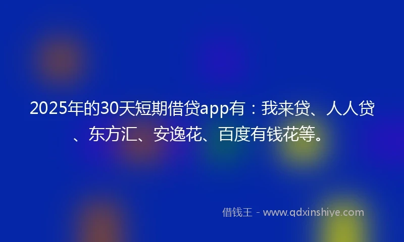 2025年的30天短期借贷app有：我来贷、人人贷、东方汇、安逸花、百度有钱花等。