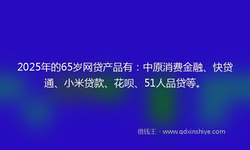 2025年的65岁网贷产品有：中原消费金融、快贷通、小米贷款、花呗、51人品贷等。