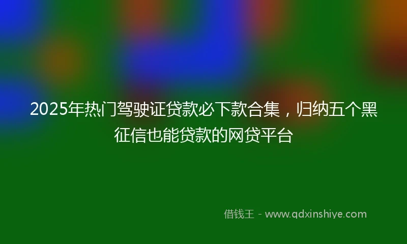 2025年热门驾驶证贷款必下款合集，归纳五个黑征信也能贷款的网贷平台
