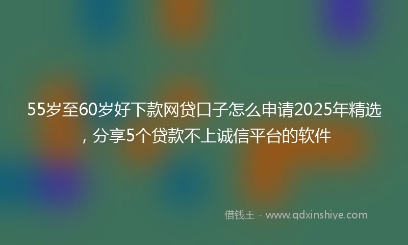 55岁至60岁好下款网贷口子怎么申请2025年精选，分享5个贷款不上诚信平台的软件