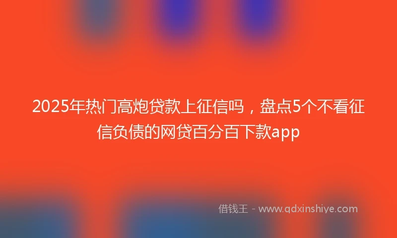 2025年热门高炮贷款上征信吗，盘点5个不看征信负债的网贷百分百下款app