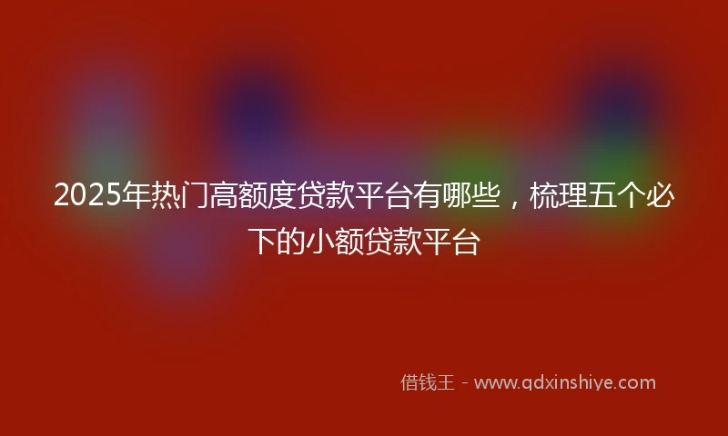 2025年热门高额度贷款平台有哪些，梳理五个必下的小额贷款平台