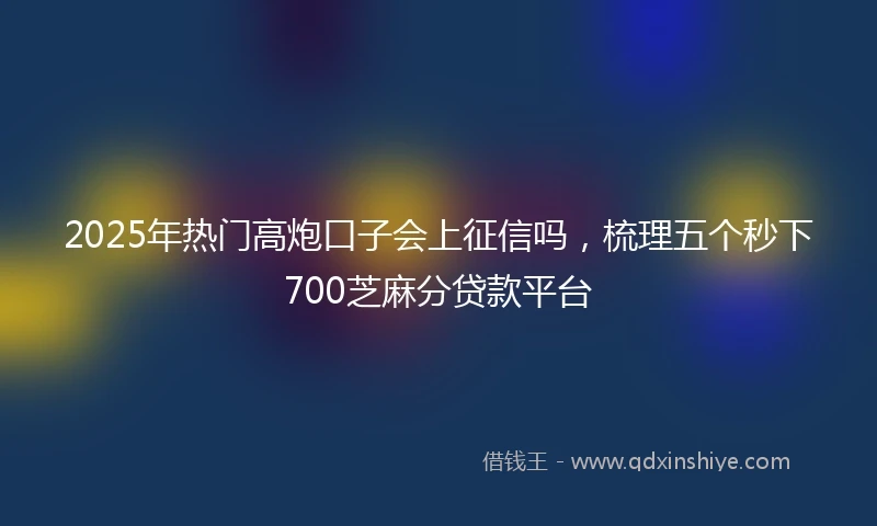 2025年热门高炮口子会上征信吗，梳理五个秒下700芝麻分贷款平台