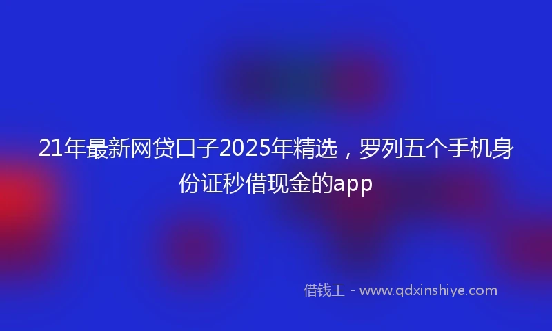 21年最新网贷口子2025年精选，罗列五个手机身份证秒借现金的app