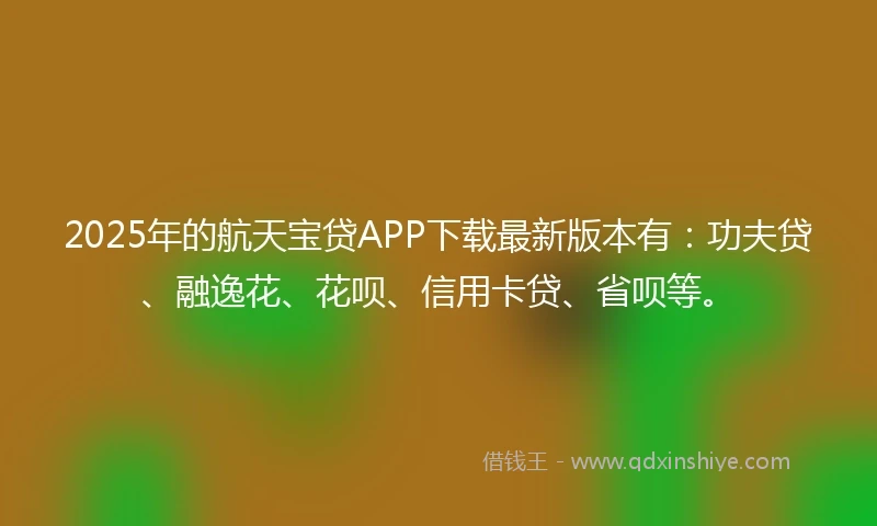 2025年的航天宝贷APP下载最新版本有：功夫贷、融逸花、花呗、信用卡贷、省呗等。
