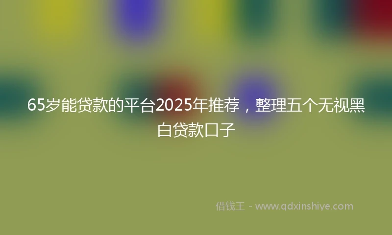 65岁能贷款的平台2025年推荐，整理五个无视黑白贷款口子