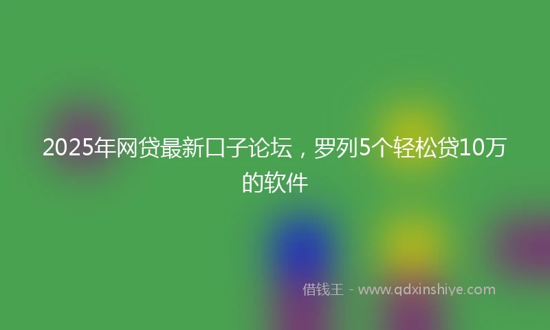 2025年网贷最新口子论坛，罗列5个轻松贷10万的软件