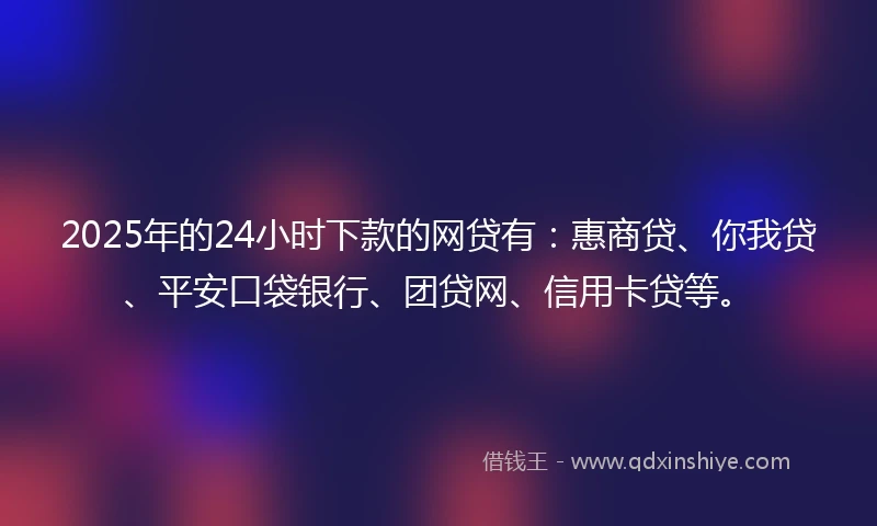 2025年的24小时下款的网贷有：惠商贷、你我贷、平安口袋银行、团贷网、信用卡贷等。