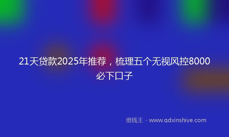 21天贷款2025年推荐，梳理五个无视风控8000必下口子