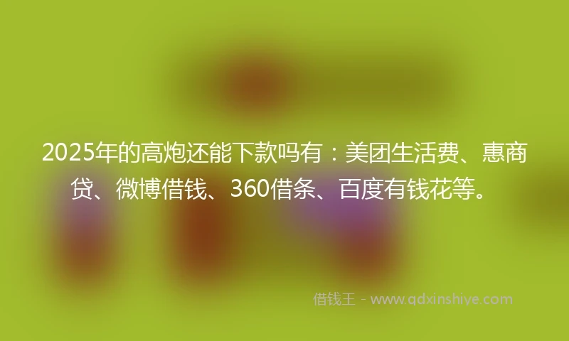 2025年的高炮还能下款吗有：美团生活费、惠商贷、微博借钱、360借条、百度有钱花等。