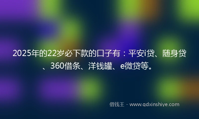 2025年的22岁必下款的口子有：平安i贷、随身贷、360借条、洋钱罐、e微贷等。