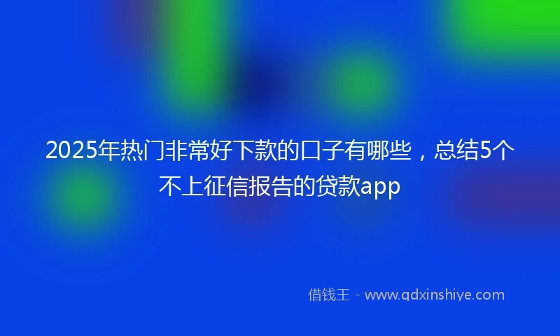 2025年热门非常好下款的口子有哪些，总结5个不上征信报告的贷款app