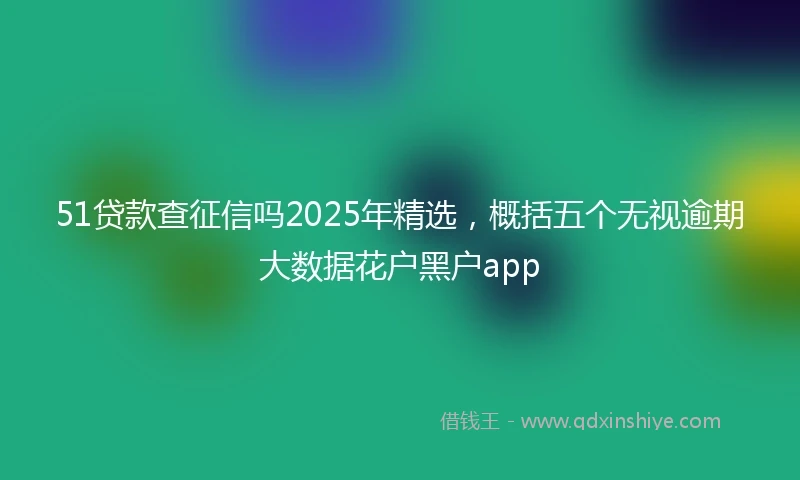 51贷款查征信吗2025年精选，概括五个无视逾期大数据花户黑户app