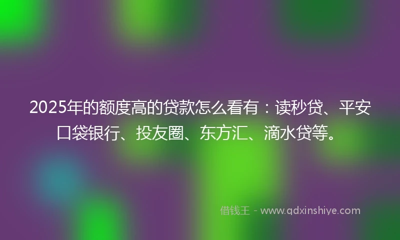 2025年的额度高的贷款怎么看有：读秒贷、平安口袋银行、投友圈、东方汇、滴水贷等。