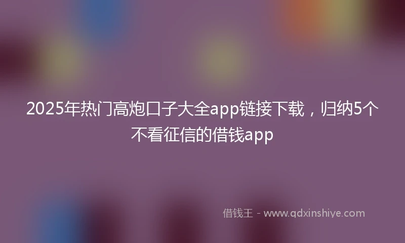 2025年热门高炮口子大全app链接下载，归纳5个不看征信的借钱app