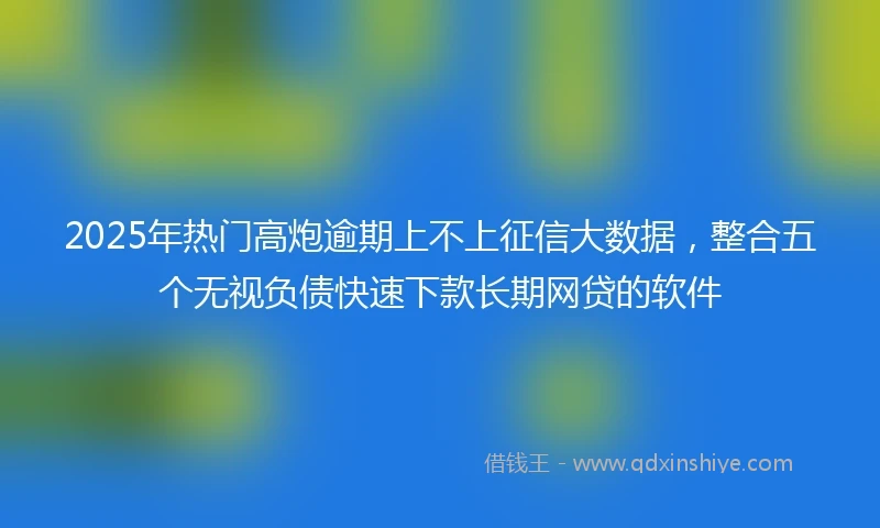 2025年热门高炮逾期上不上征信大数据，整合五个无视负债快速下款长期网贷的软件