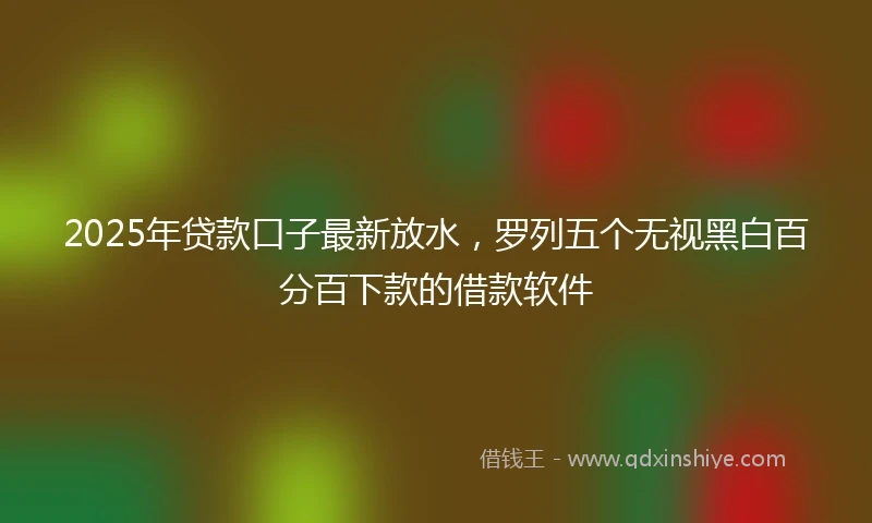2025年贷款口子最新放水，罗列五个无视黑白百分百下款的借款软件