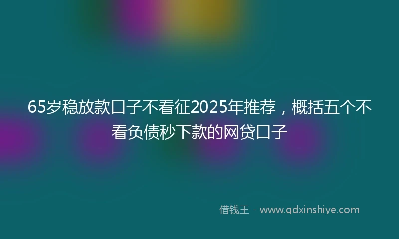 65岁稳放款口子不看征2025年推荐，概括五个不看负债秒下款的网贷口子