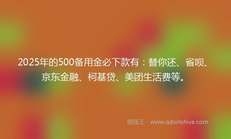 2025年的500备用金必下款有：替你还、省呗、京东金融、柯基贷、美团生活费等。