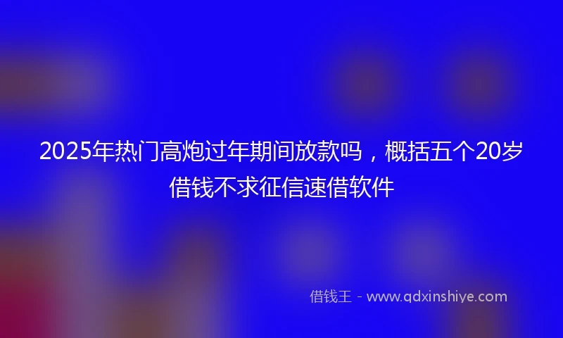 2025年热门高炮过年期间放款吗，概括五个20岁借钱不求征信速借软件