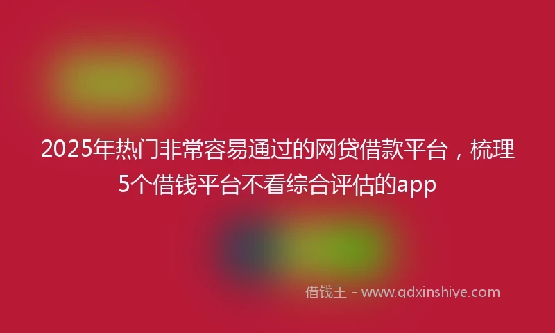 2025年热门非常容易通过的网贷借款平台，梳理5个借钱平台不看综合评估的app