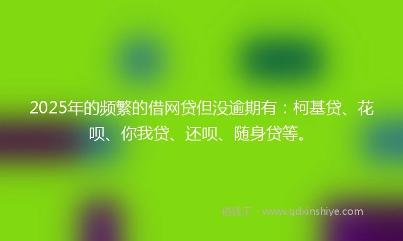 2025年的频繁的借网贷但没逾期有：柯基贷、花呗、你我贷、还呗、随身贷等。