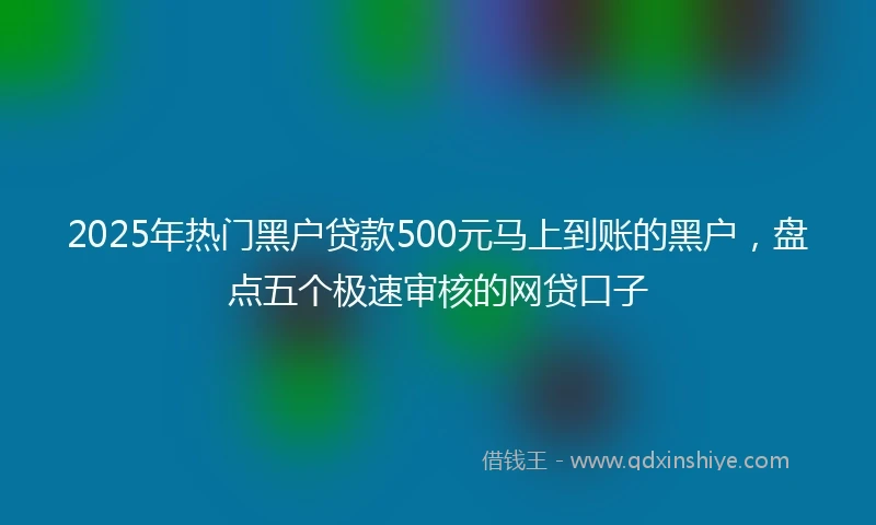 2025年热门黑户贷款500元马上到账的黑户，盘点五个极速审核的网贷口子