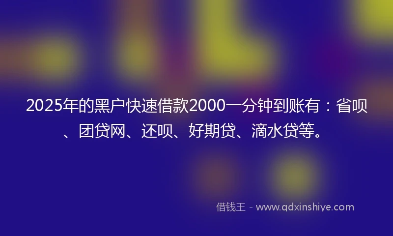 2025年的黑户快速借款2000一分钟到账有：省呗、团贷网、还呗、好期贷、滴水贷等。