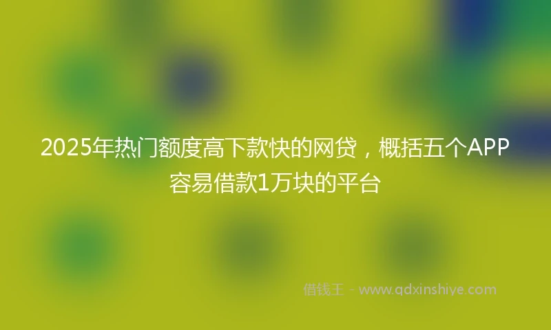2025年热门额度高下款快的网贷，概括五个APP容易借款1万块的平台