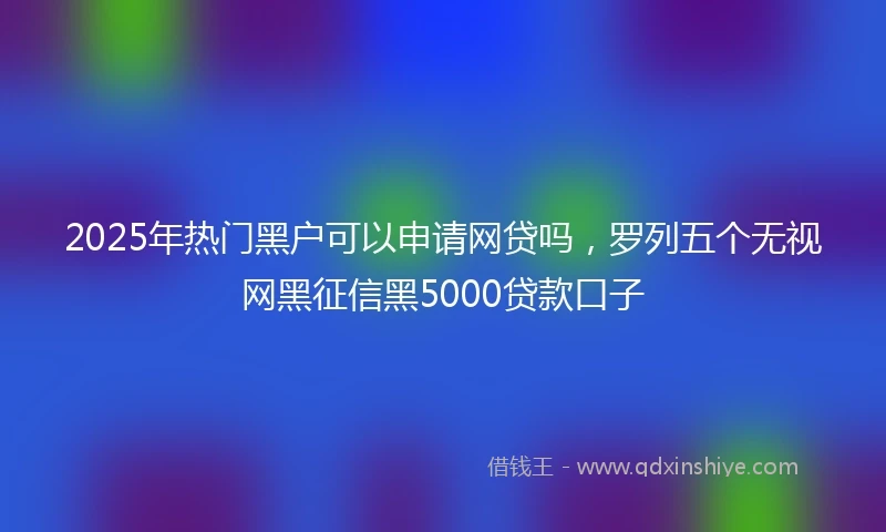2025年热门黑户可以申请网贷吗，罗列五个无视网黑征信黑5000贷款口子