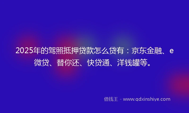 2025年的驾照抵押贷款怎么贷有：京东金融、e微贷、替你还、快贷通、洋钱罐等。