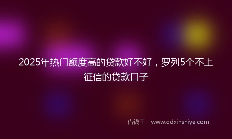 2025年热门额度高的贷款好不好，罗列5个不上征信的贷款口子