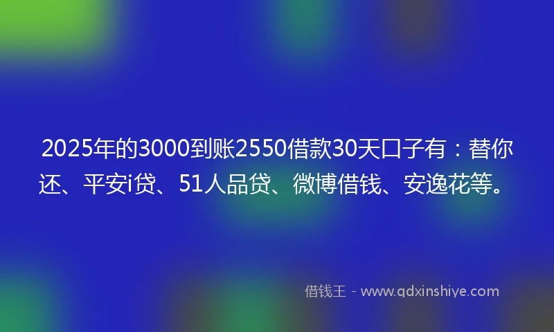 2025年的3000到账2550借款30天口子有：替你还、平安i贷、51人品贷、微博借钱、安逸花等。