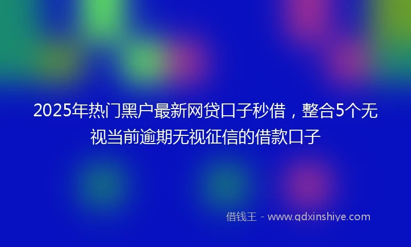 2025年热门黑户最新网贷口子秒借，整合5个无视当前逾期无视征信的借款口子