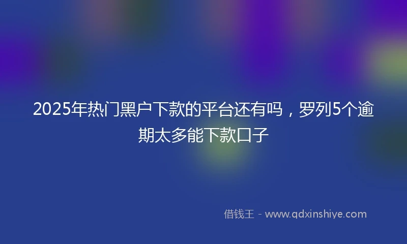 2025年热门黑户下款的平台还有吗，罗列5个逾期太多能下款口子