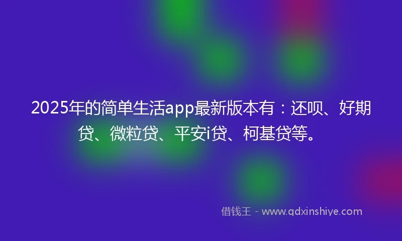 2025年的简单生活app最新版本有：还呗、好期贷、微粒贷、平安i贷、柯基贷等。