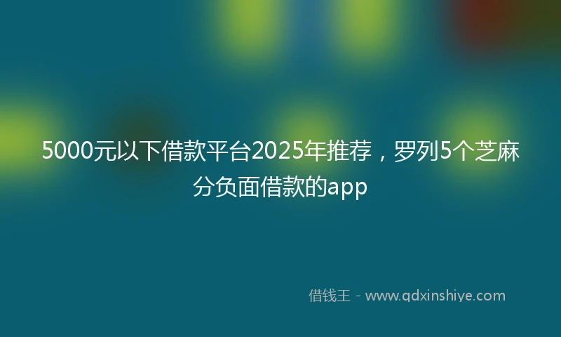 5000元以下借款平台2025年推荐，罗列5个芝麻分负面借款的app