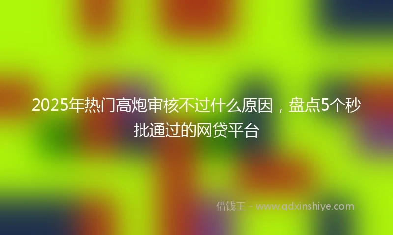 2025年热门高炮审核不过什么原因，盘点5个秒批通过的网贷平台