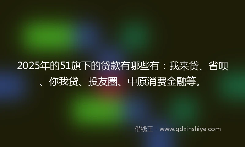 2025年的51旗下的贷款有哪些有：我来贷、省呗、你我贷、投友圈、中原消费金融等。