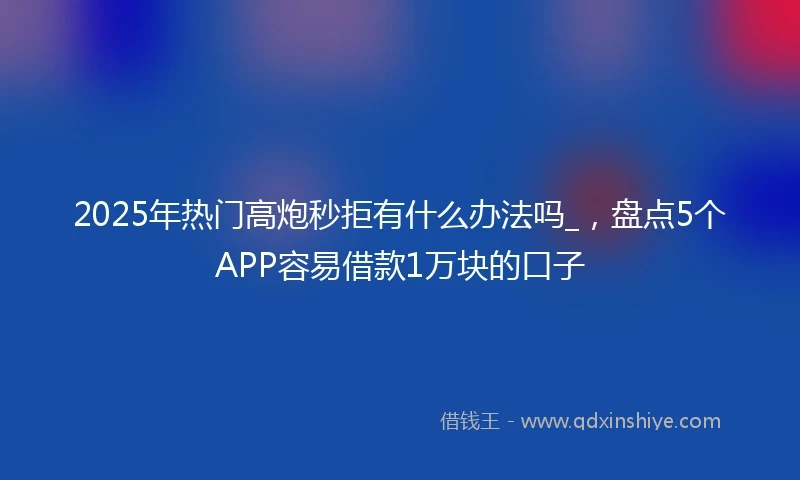 2025年热门高炮秒拒有什么办法吗_，盘点5个APP容易借款1万块的口子