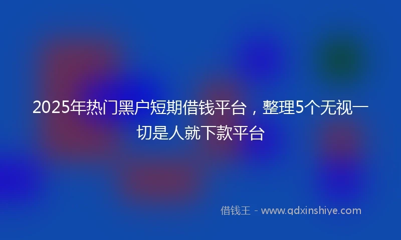 2025年热门黑户短期借钱平台，整理5个无视一切是人就下款平台
