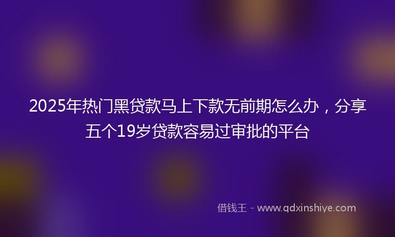 2025年热门黑贷款马上下款无前期怎么办，分享五个19岁贷款容易过审批的平台
