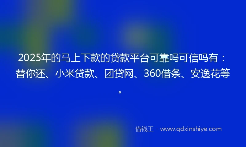 2025年的马上下款的贷款平台可靠吗可信吗有：替你还、小米贷款、团贷网、360借条、安逸花等。