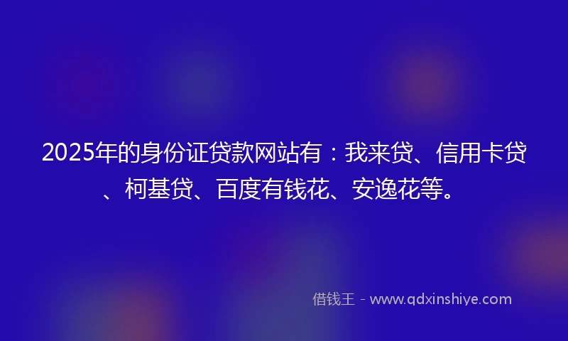 2025年的身份证贷款网站有：我来贷、信用卡贷、柯基贷、百度有钱花、安逸花等。