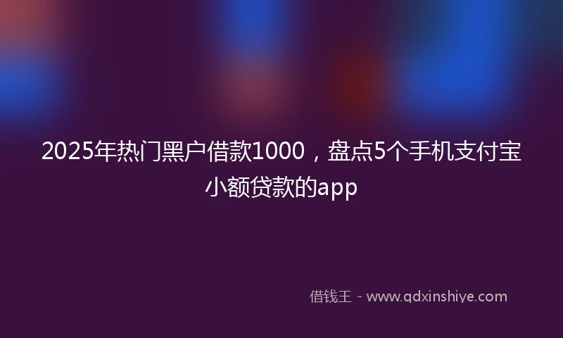 2025年热门黑户借款1000，盘点5个手机支付宝小额贷款的app