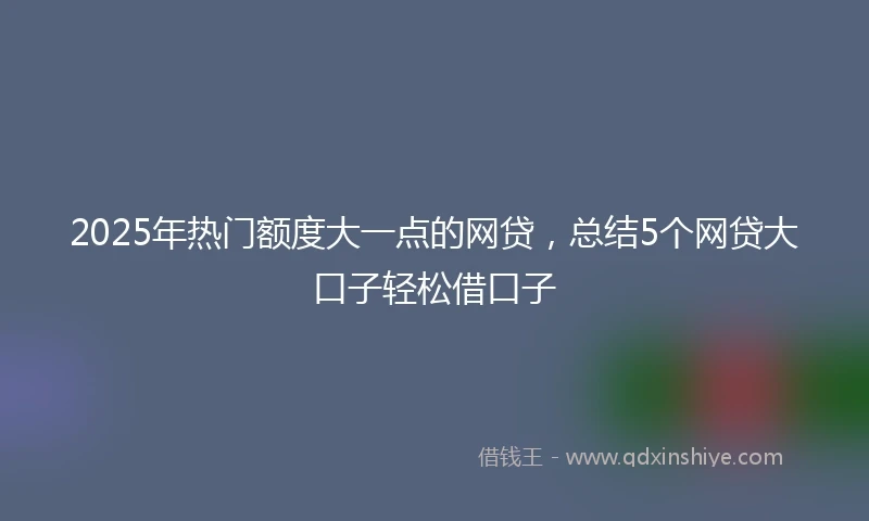 2025年热门额度大一点的网贷，总结5个网贷大口子轻松借口子