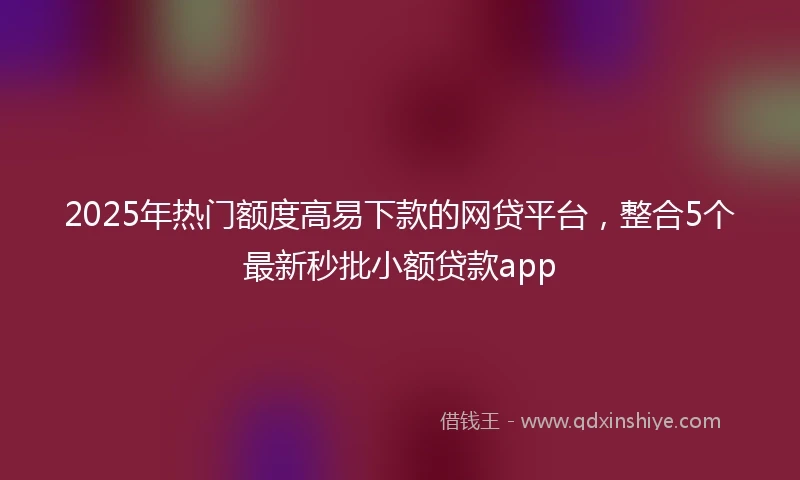 2025年热门额度高易下款的网贷平台，整合5个最新秒批小额贷款app