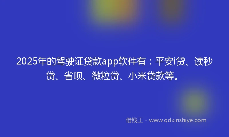 2025年的驾驶证贷款app软件有：平安i贷、读秒贷、省呗、微粒贷、小米贷款等。