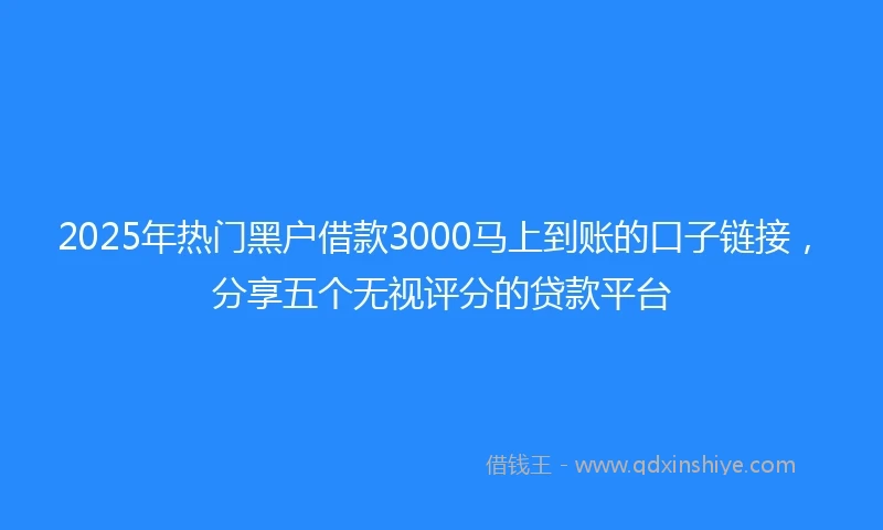 2025年热门黑户借款3000马上到账的口子链接，分享五个无视评分的贷款平台